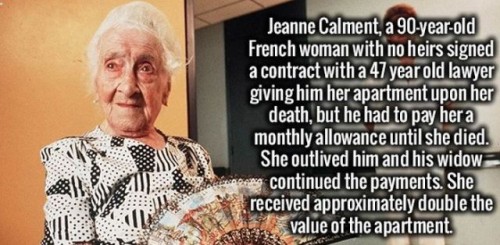 senior citizen - Jeanne Calment, a 90yearold French woman with no heirs signed a contract with a 47 year old lawyer giving him her apartment upon her death, but he had to pay her a monthly allowance until she died. She outlived him and his widow saber con