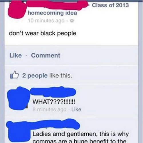 punctuation matters - Class of 2013 homecoming idea 10 minutes ago don't wear black people Comment D 2 people this. What????!!!!!!! 8 minutes ago Ladies and gentlemen, this is why commas are a huge benefit to the