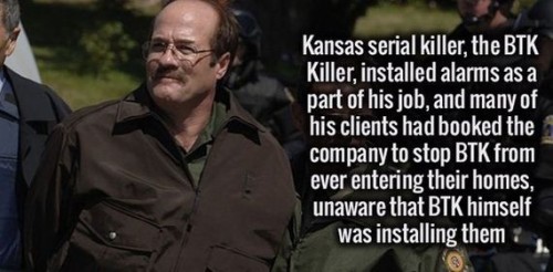 Dennis Rader - Kansas serial killer, the Btk Killer, installed alarms as a part of his job, and many of his clients had booked the company to stop Btk from ever entering their homes, unaware that Btk himself was installing them