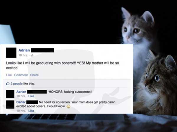 cat in front of laptop - Adrian 10 hrs. Looks I will be graduating with boners!!! Yes! My mother will be so excited. Comment 2 poople this. Adrian Honorsi fucking autocorrect!! 10 hrs.. Carter No need for correction. Your mom does get pretty damn excited 