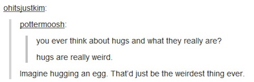 document - ohitsjustkim pottermoosh you ever think about hugs and what they really are? hugs are really weird. Imagine hugging an egg. That'd just be the weirdest thing ever.