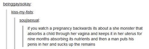 dark tumblr posts - beinggayisokay kissmyfists soujisexual if you watch a pregnancy backwards its about a she monster that absorbs a child through her vagina and keeps it in her uterus for nine months absorbing its nutrients and then a man puts his penis 