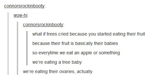 late night tumblr posts - connorsrockinbooty Wowhi connorsrockinbooty what if trees cried because you started eating their fruit because their fruit is basically their babies so everytime we eat an apple or something we're eating a tree baby we're eating 