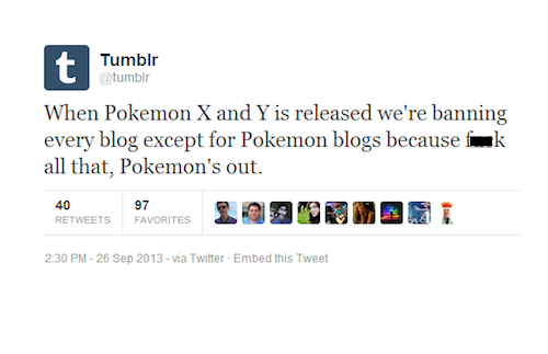 tumblr  - organization - Tumblr When Pokemon X and Y is released we're banning every blog except for Pokemon blogs because all that, Pokemon's out. 97 40 Favorites via Twitter Embed this Tweet