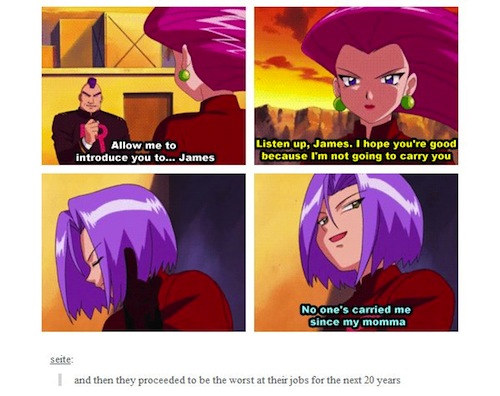 tumblr  - team rocket meme - Allow me to introduce you to... James Listen up, James. I hope you're good because I'm not going to carry you No one's carried me since my momma seite and then they proceeded to be the worst at their jobs for the next 20 years