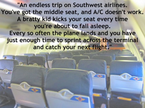 airline - "An endless trip on Southwest airlines. You've got the middle seat, and AC doesn't work. A bratty kid kicks your seat every time you're about to fall asleep. Every so often the plane lands and you have just enough time to sprint across the termi