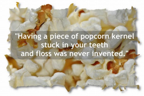popcorn - "Having a piece of popcorn kernel stuck in your teeth and floss was never invented."