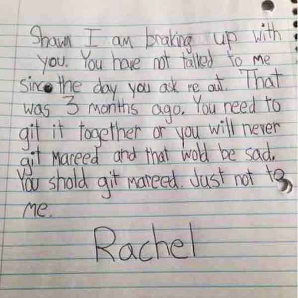 kids love letters - Shawn I am braking up with you. You have not talked to me since the day you ask re out. That was 3 months ago. You reed to git it tooether or you will never ait mareed and that wold be sad. You shold git Mareed. Just not to Me Rachel