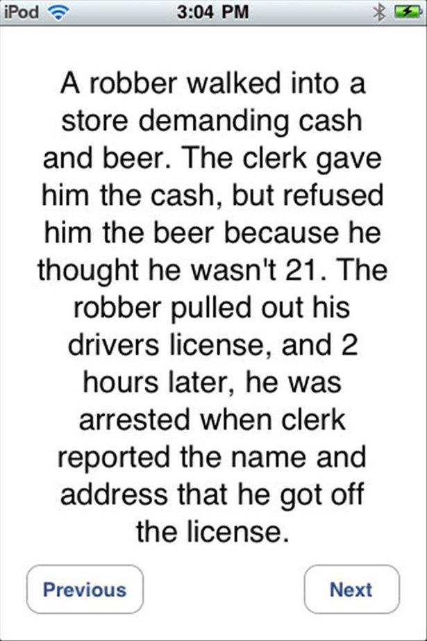 screenshot - iPod A robber walked into a store demanding cash and beer. The clerk gave him the cash, but refused him the beer because he thought he wasn't 21. The robber pulled out his drivers license, and 2 hours later, he was arrested when clerk reporte