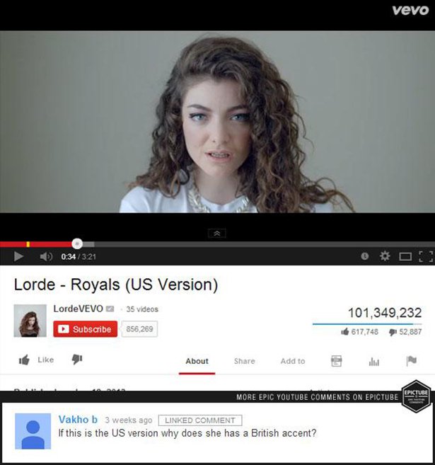 best youtube comments - Vevo 4 O Lorde Royals Us Version LordeVEVO 35 videos Subscribe 856,269 101,349,232 617,748 52,887 41 About Add to u Aaa More Epic Youtube On Epictube Epictube O Vakho b 3 weeks ago Linked Comment If this is the Us version why does 