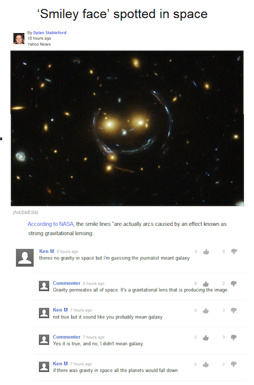 ken m space - 'Smiley face' spotted in space By Dylan Stableford 18 hours ago Yahoo News Nasaesa According to Nasa, the smile lines are actually arcs caused by an effect known as strong gravitational lensing Ken M 8 hours ago theres no gravity in space bu