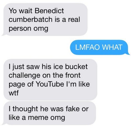 tumblr - organization - Yo wait Benedict cumberbatch is a real person omg Lmfao What I just saw his ice bucket challenge on the front page of YouTube I'm wtf I thought he was fake or a meme omg