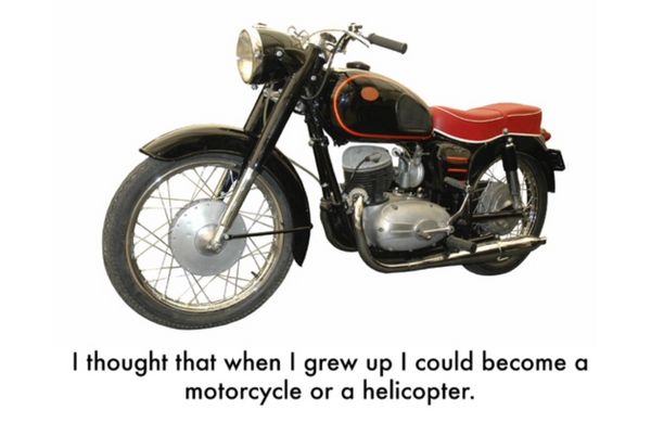 I thought that when I grew up I could become a motorcycle or a helicopter.