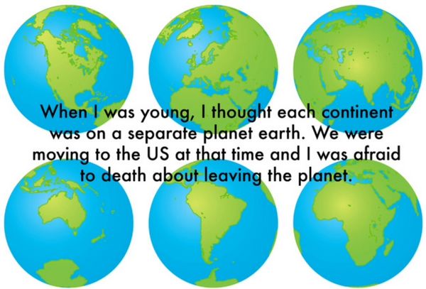Thought - When I was young, I thought each continent was on a separate planet earth. We were moving to the Us at that time and I was afraid to death about leaving the planet.