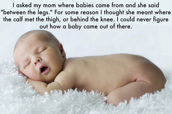 infant sleep - I asked my mom where babies came from and she said "between the legs." For some reason I thought she meant where the calf met the thigh, or behind the knee. I could never figure out how a baby came out of there.