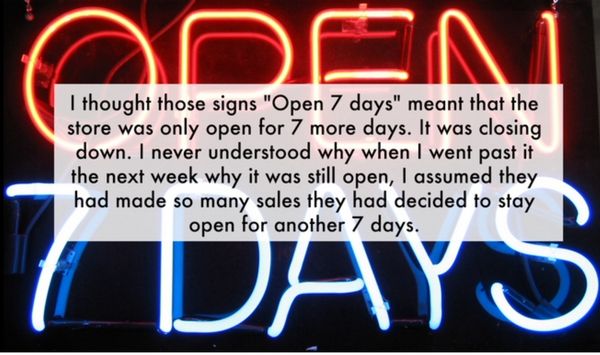 neon signs - Odon Days I thought those signs "Open 7 days" meant that the store was only open for 7 more days. It was closing down. I never understood why when I went past it the next week why it was still open, I assumed they had made so many sales they 