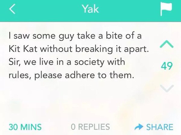 yik yak - Yak I saw some guy take a bite of a Kit Kat without breaking it apart. Sir, we live in a society with rules, please adhere to them. 30 Mins O Replies