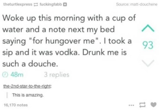 trashy drunk me is an asshole - theturtiexpress fuckingfabb Source mattdouchene Woke up this morning with a cup of water and a note next my bed saying "for hungover me". I took a sip and it was vodka. Drunk me is such a douche. 48m 3 replies the2ndstartot