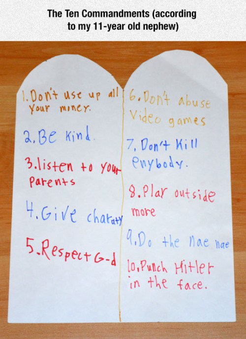 writing - The Ten Commandments according to my 11year old nephew I Don't use up all 6. Don't abuse your money. Video games 2. Be kind. 7. Don't Kill 3. listen to your enybody. parents 8. Plar outside 4. Give charaty more 19. Do the nae nae 5. Respect Gd i