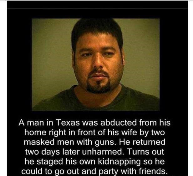 man fakes his own kidnapping meme - A man in Texas was abducted from his home right in front of his wife by two masked men with guns. He returned two days later unharmed. Turns out he staged his own kidnapping so he could to go out and party with friends.