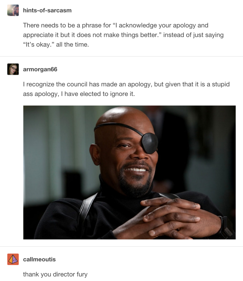 tumblr - samuel l jackson nick fury - hintsofsarcasm There needs to be a phrase for "I acknowledge your apology and appreciate it but it does not make things better." instead of just saying "It's okay." all the time. armorgan66 I recognize the council has
