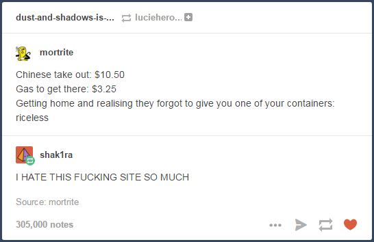 tumblr - screenshot - dustandshadowsis... luciehero... s mortrite Chinese take out $10.50 Gas to get there $3.25 Getting home and realising they forgot to give you one of your containers riceless shak1ra I Hate This Fucking Site So Much Source mortrite 30