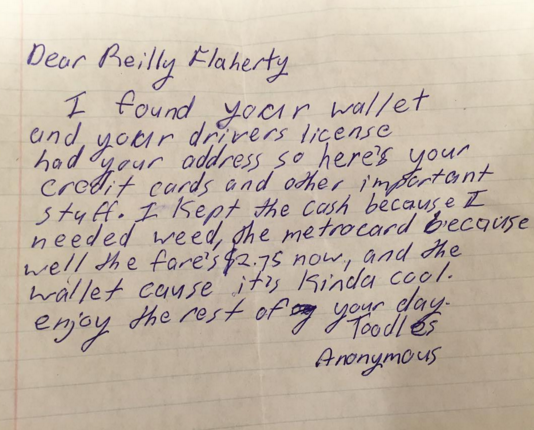 handwriting - Dear Reilly Flaherty I found your wallet and your drivers license had your address so here's your credit cards and other important stuff. I kept the cash because I needed weed, the metrocard because well the fare's $2.75 now, and the wallet 