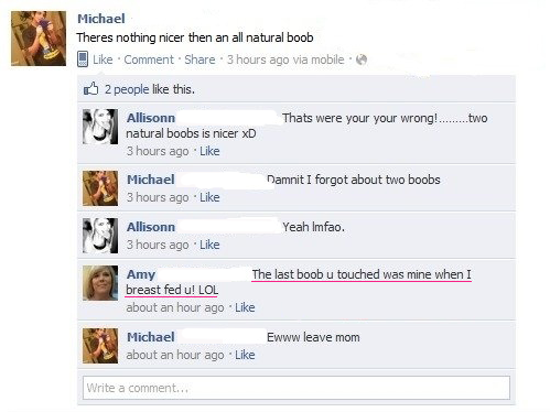 dumbest people on facebook - Michael Theres nothing nicer then an all natural boob Comment . 3 hours ago via mobile B 2 people this. Thats were your your wrong!........two Allisonn natural boobs is nicer xD 3 hours ago Michael 3 hours ago Damnit I forgot 