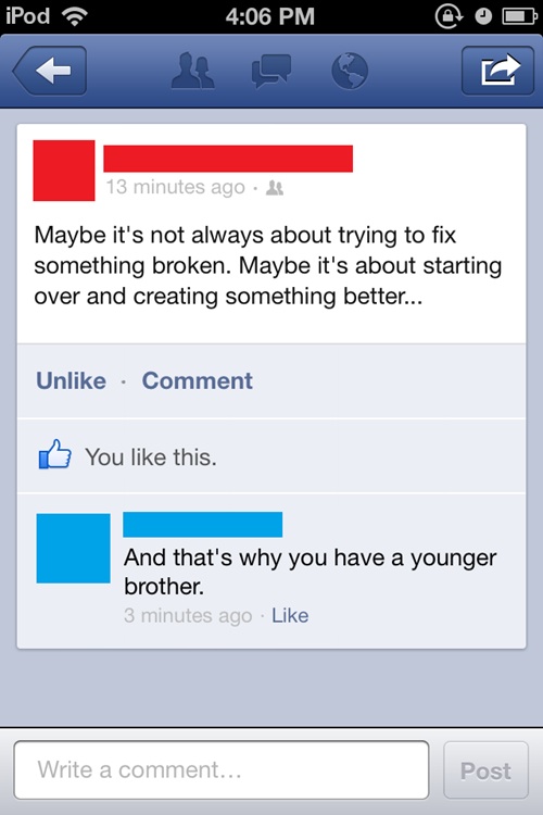 mom comments on facebook - iPod 13 minutes ago. Maybe it's not always about trying to fix something broken. Maybe it's about starting over and creating something better... Un Comment You this. And that's why you have a younger brother. 3 minutes ago Write
