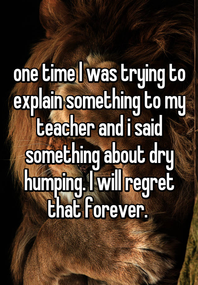 whisper - photo caption - one timel was trying to explain something to my teacher and i said something about dry humping. I will regret that forever.