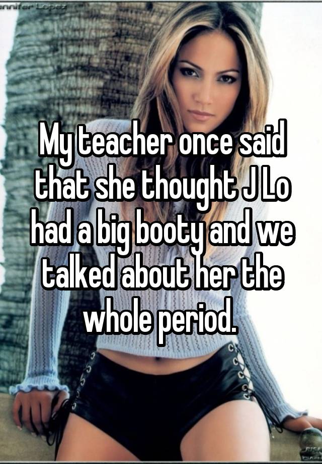 whisper - unnifer Lopez My teacher once said that she thought Jlo had a big booty and we talked about her the whole period.