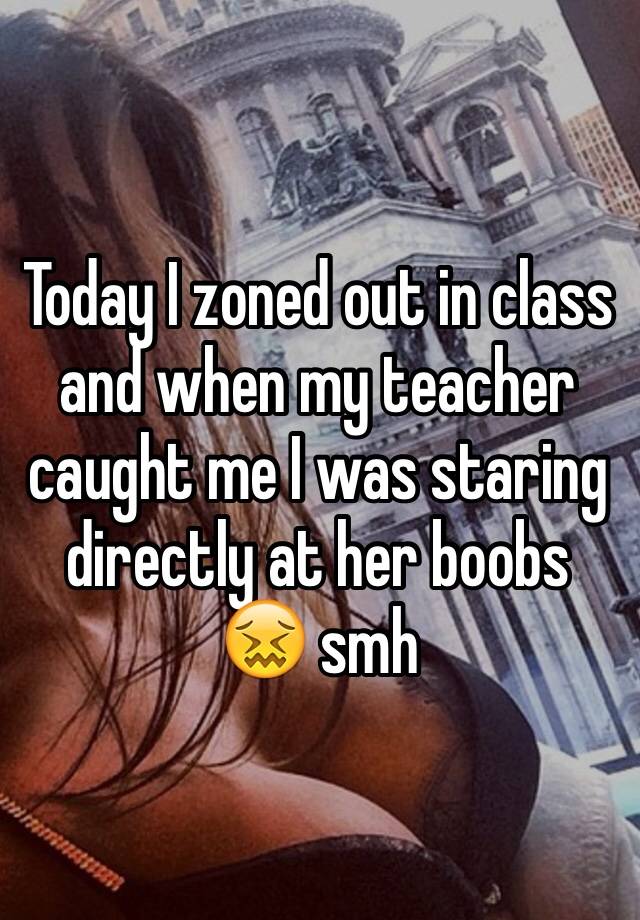 whisper - caught my teacher staring at me - Today I zoned out in class and when my teacher caught mel was staring directly at her boobs smh