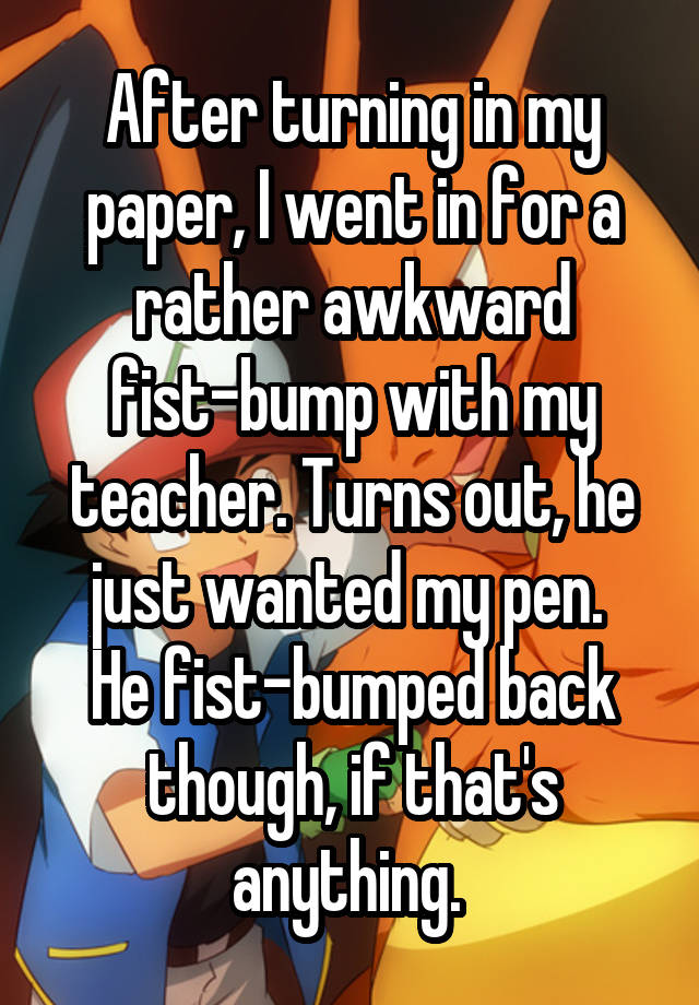 whisper - photo caption - After turning in my paper, I went in for a rather awkward Fistbump with my teacher. Turns out, he just wanted my pen. He Fistbumped back though, if that's anything
