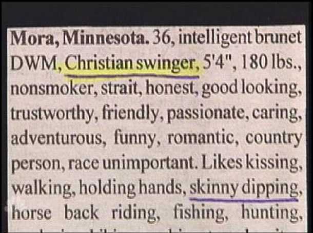hilarious personal ads - Mora, Minnesota. 36, intelligent brunet Dwm, Christian swinger, 5'4", 180 lbs., nonsmoker, strait, honest, good looking, trustworthy, friendly, passionate, caring, adventurous, funny, romantic, country person, race unimportant. ki