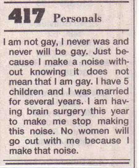 handwriting - 417 Personals I am not gay, I never was and never will be gay. Just be cause I make a noise with out knowing it does not mean that I am gay. I have 5 children and I was married for several years. I am hav ing brain surgery this year to make 