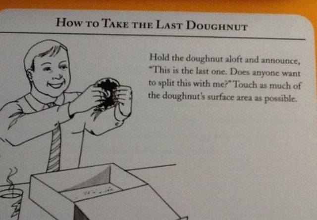 random take the last donut - How to Take The Last Doughnut Hold the doughnut aloft and announce, "This is the last one. Does anyone want to split this with me?" Touch as much of the doughnut's surface area as possible.