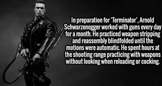 intellectual fun facts - In preparation for 'Terminator', Arnold Schwarzenegger worked with guns every day for a month. He practiced weapon stripping and reassembly blindfolded until the motions were automatic. He spent hours at the shooting range practic