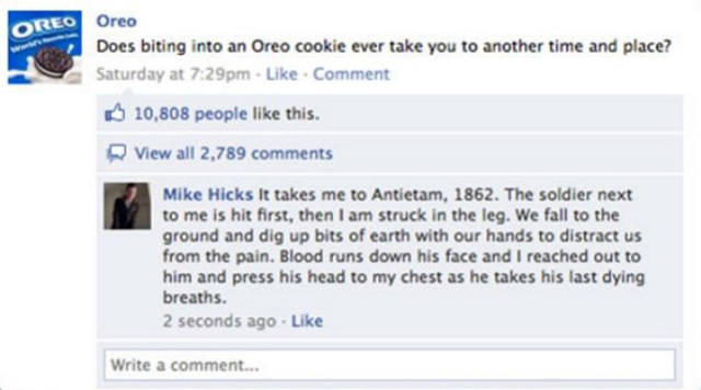 facebook - Oreo Oreo Does biting into an Oreo cookie ever take you to another time and place? Saturday at pm Comment 10,808 people this. View all 2,789 Mike Hicks It takes me to Antietam, 1862. The soldier next to me is hit first, then I am struck in the 