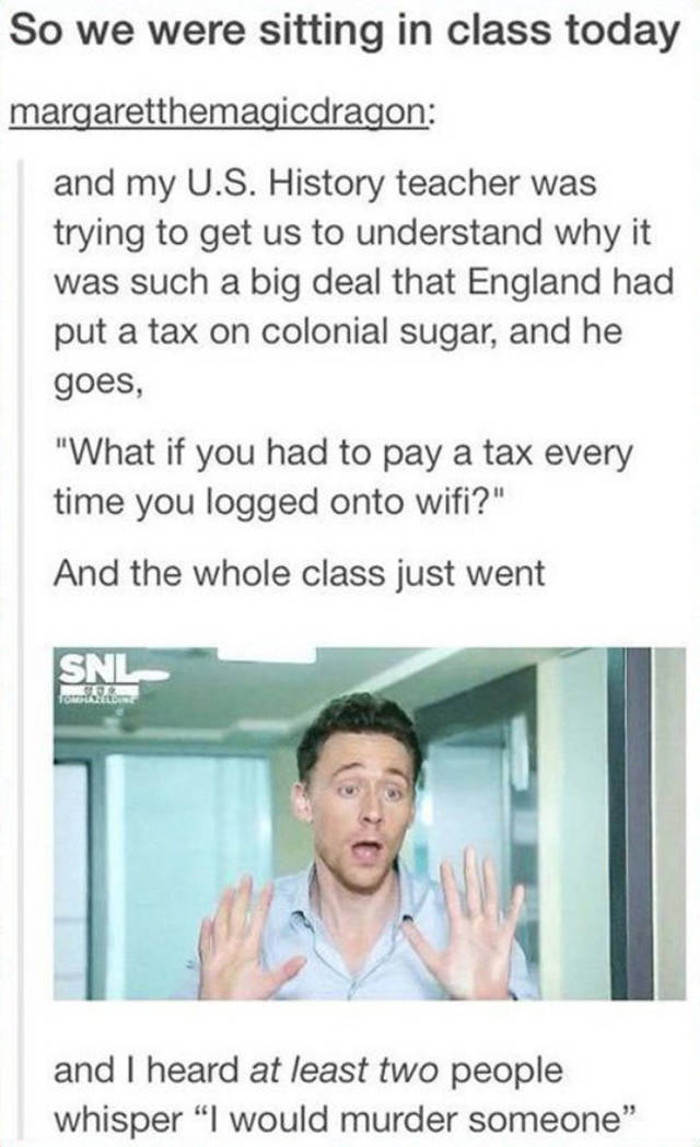 us history tumblr post - So we were sitting in class today margaretthemagicdragon and my U.S. History teacher was trying to get us to understand why it was such a big deal that England had put a tax on colonial sugar, and he goes, "What if you had to pay 