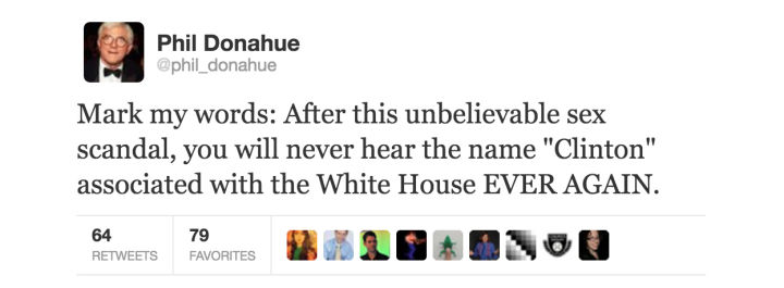 tweet - document - Phil Donahue Mark my words After this unbelievable sex scandal, you will never hear the name "Clinton" associated with the White House Ever Again. 64 Tweets Portes BX19RONOU 79 Favorites