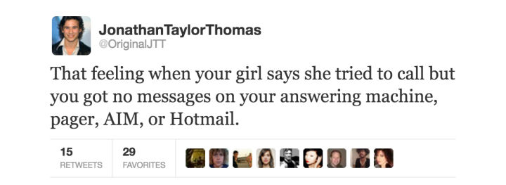 tweet - springcare - Jonathan Taylor Thomas OriginalJTT That feeling when your girl says she tried to call but you got no messages on your answering machine, pager, Aim, or Hotmail. 15 Favorites Que 29 Favorites S 0030