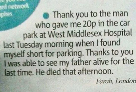 handwriting - Thank you to the man who gave me 20p in the car park at West Middlesex Hospital last Tuesday morning when I found myself short for parking. Thanks to you I was able to see my father alive for the last time. He died that afternoon. Farah, Lon