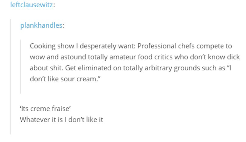 document - leftclausewitz plankhandles Cooking show I desperately want Professional chefs compete to wow and astound totally amateur food critics who don't know dick about shit. Get eliminated on totally arbitrary grounds such as "I don't sour cream." 'It