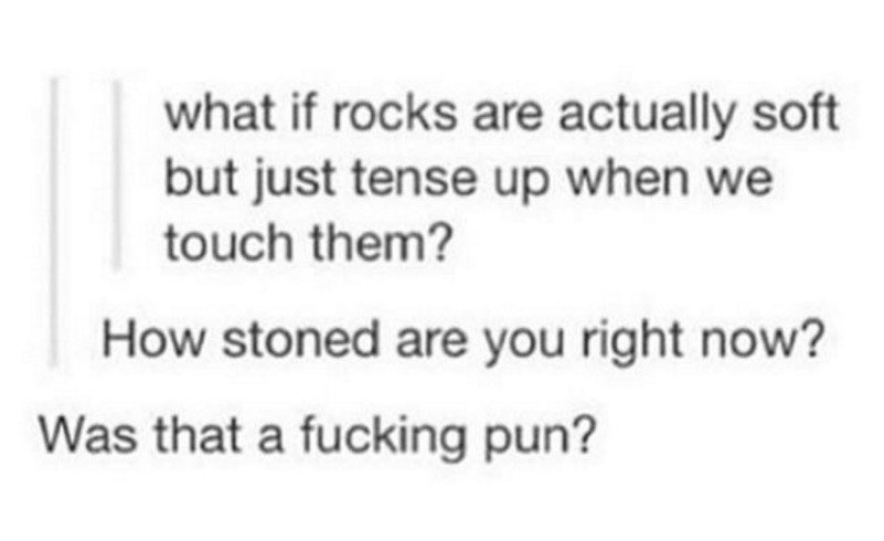 document - what if rocks are actually soft but just tense up when we touch them? How stoned are you right now? Was that a fucking pun?