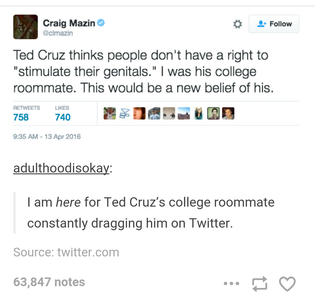 college roommate tumblr posts - Craig Mazin Ted Cruz thinks people don't have a right to "stimulate their genitals." I was his college roommate. This would be a new belief of his. 758 740 adulthoodisokay om I am here for Ted Cruz's college roommate consta