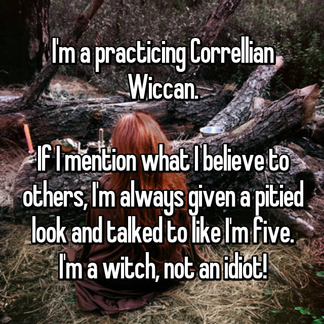 tree - I'm a practicing Correlian Wiccan. If I mention what I believe to others, I'm always given a pitied look and talked to I'm Five. Im a witch, not an idiot!