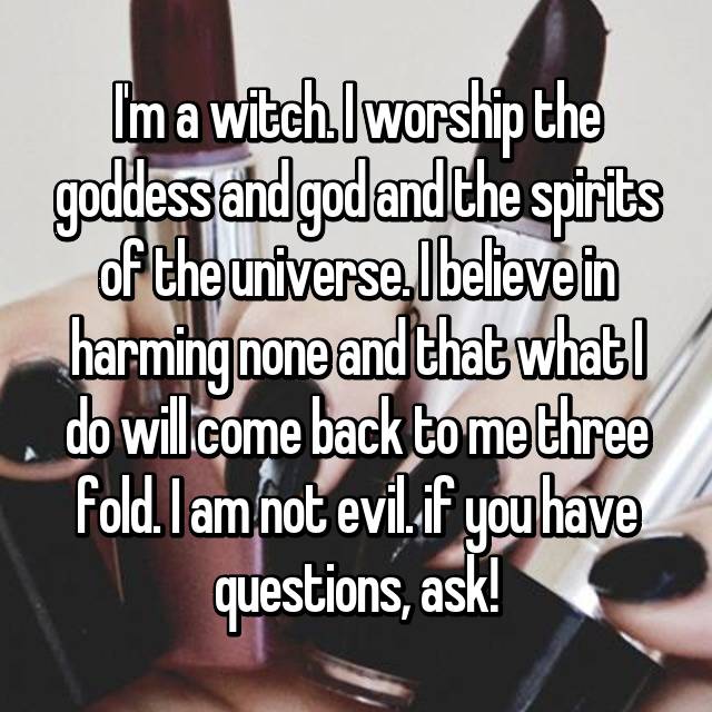 nail - I'm a witch worship the goddess and god and the spirits of the universe. I believe in harming none and that what I do will come back to me three fold. I am not evil.if you have questions, ask!