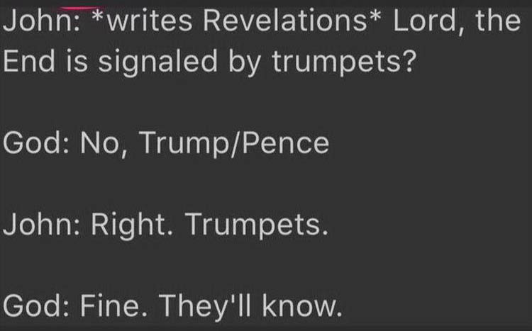 light - John writes Revelations Lord, the End is signaled by trumpets? God No, TrumpPence John Right. Trumpets. God Fine. They'll know.