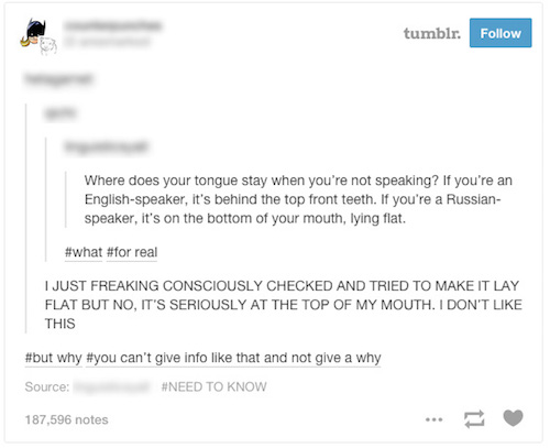 no not like - tumblr. Where does your tongue stay when you're not speaking? If you're an Englishspeaker, it's behind the top front teeth. If you're a Russian speaker, it's on the bottom of your mouth, lying flat. real I Just Freaking Consciously Checked A