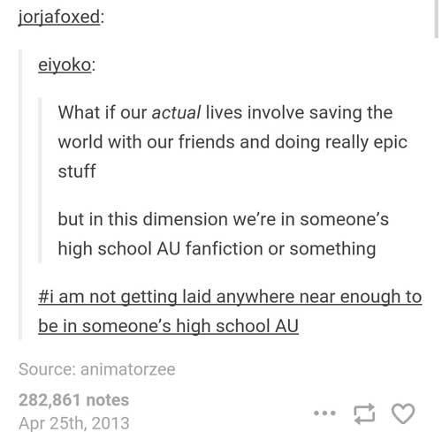 high school tumblr deep - jorjafoxed eiyoko What if our actual lives involve saving the world with our friends and doing really epic stuff but in this dimension we're in someone's high school Au fanfiction or something am not getting laid anywhere near en